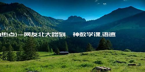 (1-1热点)-网友北大蹭到韦神数学课，语速和步骤不明觉厉，这是为天才准备的