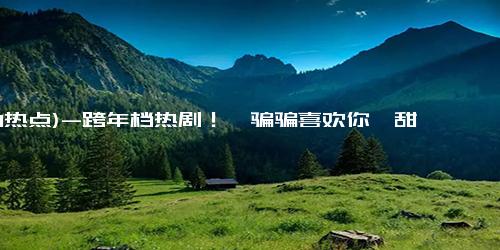 (1-1热点)-跨年档热剧！《骗骗喜欢你》甜蜜上线，预售仅19.9！
