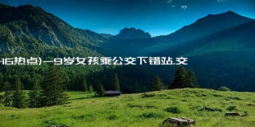 (11-16热点)-9岁女孩乘公交下错站，交警暖心助其回家