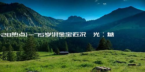 (11-28热点)-75岁洪金宝近况曝光：糖尿病困扰、行动不便，让一代巨星饱受磨难