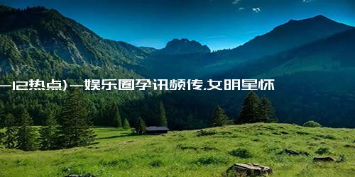 (12-12热点)-娱乐圈孕讯频传，女明星怀孕潮来袭！