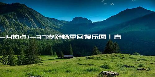 (12-14热点)-37岁舒畅重回娱乐圈！直播带货几年后，斥巨资成短剧女主角
