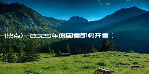 (12-1热点)-2025年度国考即将开考：考生必备注意事项！