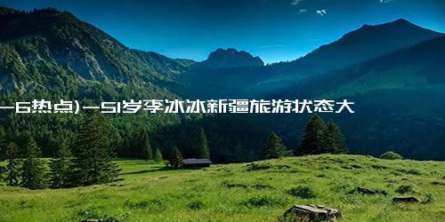 (12-6热点)-51岁李冰冰新疆旅游状态大好，刺绣马甲+半身裙！我觉得她更美了