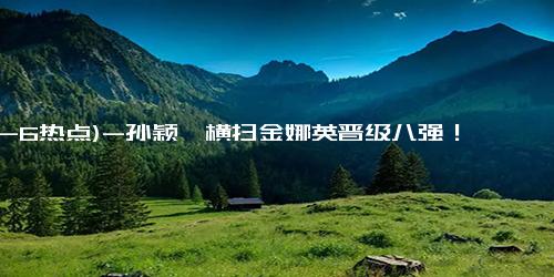(12-6热点)-孙颖莎横扫金娜英晋级八强！首局试探逆转，二三局碾压，采访谦逊