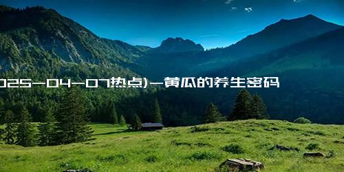 (2025-04-07热点)-黄瓜的养生密码：坚持半年，体感四大改善！