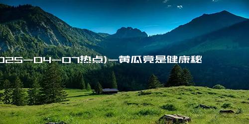 (2025-04-07热点)-黄瓜竟是健康秘径？每天吃半年，身体大变样！