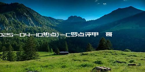 (2025-04-10热点)-C罗点评甲亢哥中国行：不可思议的旅程！甲亢哥长沙行直播，一天涨粉超70万