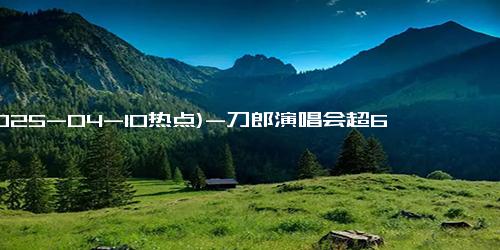 (2025-04-10热点)-刀郎演唱会超66万人想看，成银发经济新风口！