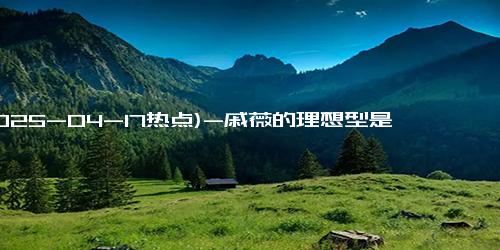 (2025-04-17热点)-戚薇的理想型是冯巩