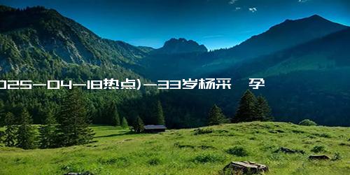 (2025-04-18热点)-33岁杨采钰孕肚曝光像五六个月，与戴婚戒男子亲密同行，疑已结婚