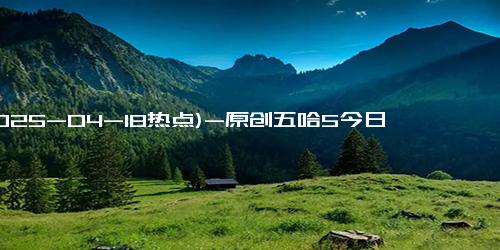 (2025-04-18热点)-原创五哈5今日开播！邓超陈赫“神操作”再升级，新疆首站笑到缺氧！
