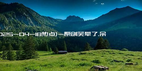 (2025-04-18热点)-原创笑晕了，余承东首次对话刘亦菲，焦点全在余承东肚子上