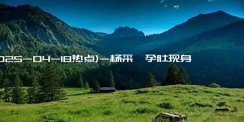 (2025-04-18热点)-杨采钰孕肚现身街头，与神秘男子甜蜜互动疑已成婚