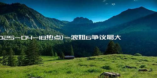 (2025-04-18热点)-浪姐6争议最大的姐姐，又懒又自以为是，王珞丹吴宣仪都不想要