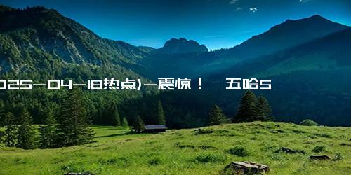 (2025-04-18热点)-震惊！《五哈5》鹿晗缺席，但这一功臣逆袭拯救节目！