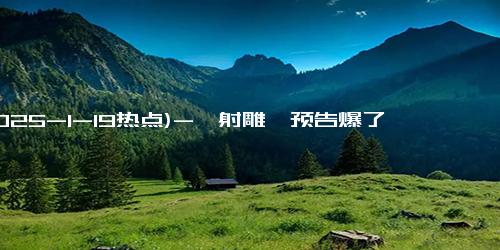 (2025-1-19热点)-《射雕》预告爆了！预约超79万，肖战胡军领衔，或成春节档黑马