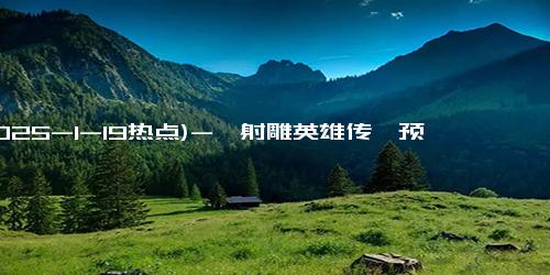 (2025-1-19热点)-《射雕英雄传》预告爆了！预约超78万，网友：春节档黑马稳了