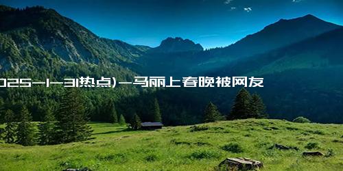 (2025-1-31热点)-马丽上春晚被网友发现甲状腺有问题！本尊亲自回应称有结节问题