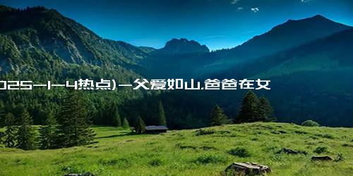 (2025-1-4热点)-父爱如山，爸爸在女儿一声声喜欢你中哭惨了