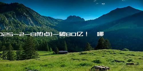 (2025-2-13热点)-破80亿！《哪吒2》开始在海外火了……