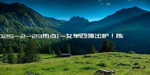(2025-2-23热点)-女单四强出炉！陈梦3-1逆转张瑞，国乒包揽5冠+男女单打四强