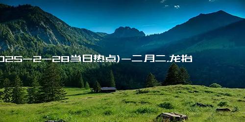 (2025-2-28当日热点)-二月二，龙抬头节，老话说“初二吃三头，蛇年好兆头”，哪3头？