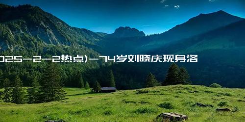 (2025-2-2热点)-74岁刘晓庆现身洛杉矶，真显年轻，飙金句“不靠颜值要靠才华”