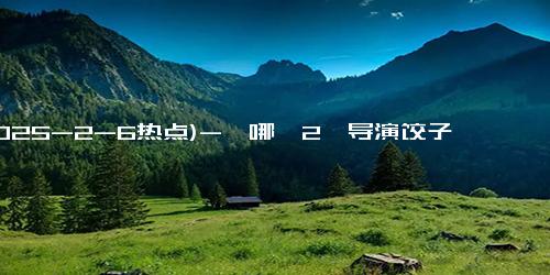 (2025-2-6热点)-《哪吒2》导演饺子有望独享6亿，还没开始分票房，资本已赚走67亿