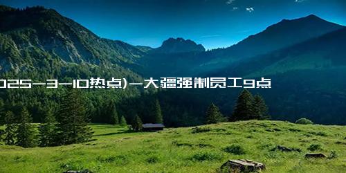 (2025-3-10热点)-大疆强制员工9点下班，引发员工强烈反响！