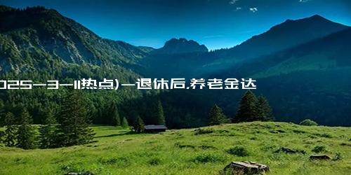 (2025-3-11热点)-退休后，养老金达到“这个数”，你的生活就不用愁了，让人羡慕！