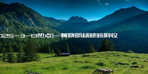 (2025-3-13热点)-黄晓明杨颖新剧收视爆棚，〈天若有情〉含金量再创新高