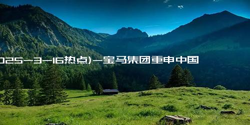 (2025-3-16热点)-宝马集团重申中国核心市场地位：2024年财报亮眼，电动车交付超10万台！