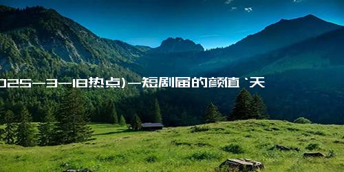 (2025-3-18热点)-短剧届的颜值‘天花板’，参与拍摄前都长什么样子？差距一目了然