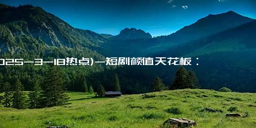 (2025-3-18热点)-短剧颜值天花板：从素人到顶流，她们的真实模样大揭秘！