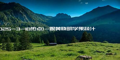 (2025-3-18热点)-跟黄晓明学果蔬汁，轻松瘦身又美肤！