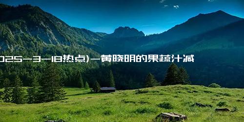(2025-3-18热点)-黄晓明的果蔬汁减肥法，居然让我轻松瘦身！