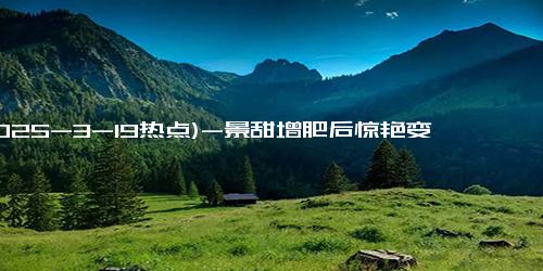 (2025-3-19热点)-景甜增肥后惊艳变身，穿睡衣现身剧组让人惊呼！