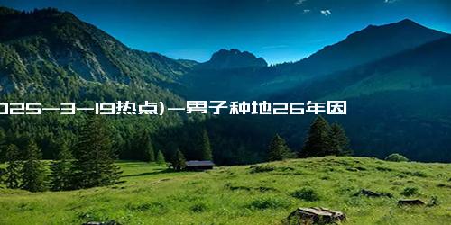 (2025-3-19热点)-男子种地26年因一颗蒜火了：想让更多朋友，尝尝我们大山里的味道