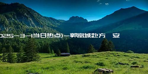 (2025-3-1当日热点)-郭富城赴方媛安徽老家拜年，明显不如岳父抗冻，不愧是广东人体质