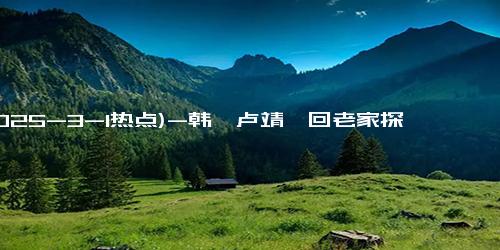 (2025-3-1热点)-韩庚卢靖姗回老家探亲，温馨家庭首次曝光，继父首度出镜引发热议！