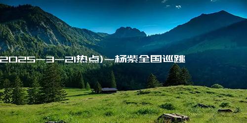 (2025-3-21热点)-杨紫全国巡跳