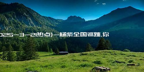 (2025-3-21热点)-杨紫全国巡跳，你准备好追星了吗？