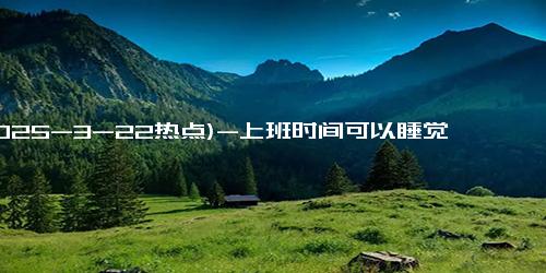 (2025-3-22热点)-上班时间可以睡觉、发呆、打盹、闲聊！一景区招聘100名……