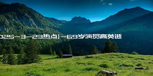 (2025-3-23热点)-69岁演员高英逝世，曾参演《人民的名义》