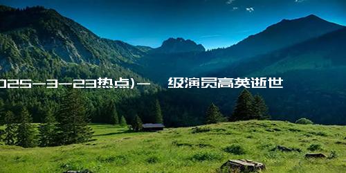 (2025-3-23热点)-一级演员高英逝世，曾参演《人民的名义》等