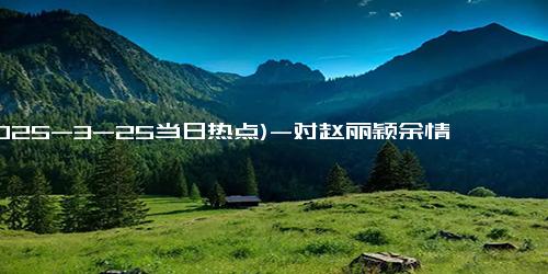 (2025-3-25当日热点)-对赵丽颖余情未了！冯绍峰谈儿子激动父爱满满，两人多次同框带娃