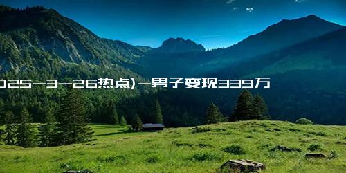 (2025-3-26热点)-男子变现339万后金价持续上涨，少赚11万快