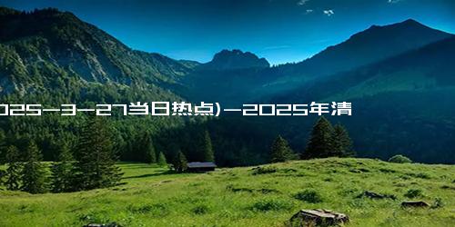 (2025-3-27当日热点)-2025年清明节放假安排：放假3天不调休，还有4个好消息要告诉大家