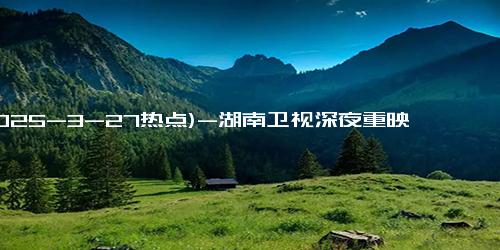 (2025-3-27热点)-湖南卫视深夜重映《新还珠格格》，李晟版翻红引青春回忆